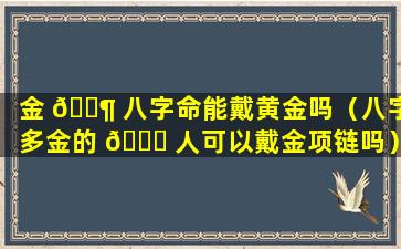 金 🐶 八字命能戴黄金吗（八字多金的 💐 人可以戴金项链吗）